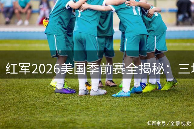 红军2026美国季前赛全揭秘：三城激战+世界杯国脚回归倒计时